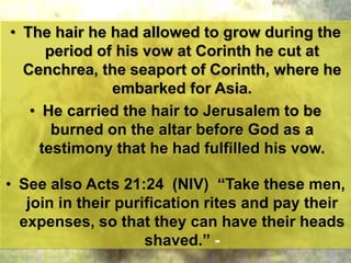 • The hair he had allowed to grow during the
period of his vow at Corinth he cut at
Cenchrea, the seaport of Corinth, where he
embarked for Asia.
• He carried the hair to Jerusalem to be
burned on the altar before God as a
testimony that he had fulfilled his vow.
• See also Acts 21:24 (NIV) “Take these men,
join in their purification rites and pay their
expenses, so that they can have their heads
shaved.” -
 