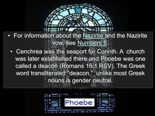 • For information about the Nazirite and the Nazirite
vow, see Numbers 6.
• Cenchrea was the seaport for Corinth. A church
was later established there and Phoebe was one
called a deacon (Romans 16:1 RSV). The Greek
word transliterated “deacon,” unlike most Greek
nouns is gender neutral.
 