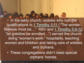 • In the early church, widows who met the
qualifications in 1 Timothy 3:11 (“The women
likewise must be…” RSV and 1 Timothy 5:9-12:
“let a widow be enrolled…”) served the church
doing “woman’s work:” hospitality, teaching
women and children and taking care of widows
and orphans.
• These congregations didn’t need special
orphans’ homes.
 