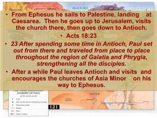 • From Ephesus he sails to Palestine, landing at
Caesarea. Then he goes up to Jerusalem, visits
the church there, then goes down to Antioch.
• Acts 18:23
• 23 After spending some time in Antioch, Paul set
out from there and traveled from place to place
throughout the region of Galatia and Phrygia,
strengthening all the disciples.
• After a while Paul leaves Antioch and visits and
encourages the churches of Asia Minor on his
way to Ephesus.
 