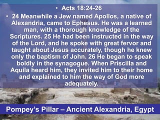 • Acts 18:24-26
• 24 Meanwhile a Jew named Apollos, a native of
Alexandria, came to Ephesus. He was a learned
man, with a thorough knowledge of the
Scriptures. 25 He had been instructed in the way
of the Lord, and he spoke with great fervor and
taught about Jesus accurately, though he knew
only the baptism of John. 26 He began to speak
boldly in the synagogue. When Priscilla and
Aquila heard him, they invited him to their home
and explained to him the way of God more
adequately.
A
Pompey’s Pillar – Ancient Alexandria, Egypt
 