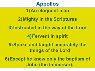 Appollos
1)An eloquent man
2)Mighty in the Scriptures
3)Instructed in the way of the Lord
4)Fervent in spirit
5)Spoke and taught accurately the
things of the Lord
6)Except he knew only the baptism of
John (the Immerser).
 
