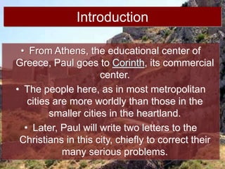Introduction
• From Athens, the educational center of
Greece, Paul goes to Corinth, its commercial
center.
• The people here, as in most metropolitan
cities are more worldly than those in the
smaller cities in the heartland.
• Later, Paul will write two letters to the
Christians in this city, chiefly to correct their
many serious problems.
 