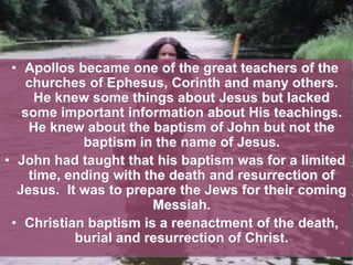 • Apollos became one of the great teachers of the
churches of Ephesus, Corinth and many others.
He knew some things about Jesus but lacked
some important information about His teachings.
He knew about the baptism of John but not the
baptism in the name of Jesus.
• John had taught that his baptism was for a limited
time, ending with the death and resurrection of
Jesus. It was to prepare the Jews for their coming
Messiah.
• Christian baptism is a reenactment of the death,
burial and resurrection of Christ.
 