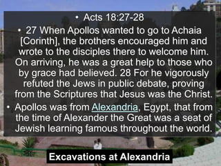 • Acts 18:27-28
• 27 When Apollos wanted to go to Achaia
[Corinth], the brothers encouraged him and
wrote to the disciples there to welcome him.
On arriving, he was a great help to those who
by grace had believed. 28 For he vigorously
refuted the Jews in public debate, proving
from the Scriptures that Jesus was the Christ.
• Apollos was from Alexandria, Egypt, that from
the time of Alexander the Great was a seat of
Jewish learning famous throughout the world.
Excavations at Alexandria
 