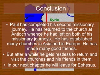 Conclusion
• Paul has completed his second missionary
journey. He has returned to the church at
Antioch whence he had left on both of his
missionary journeys. He has established
many churches in Asia and in Europe. He has
made many good friends.
• But after a while he gets restless to return and
visit the churches and his friends in them.
• In our next chapter he will leave for Ephesus.
 