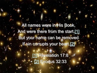 All names were in His Book,
And were there from the start.[1]
But your name can be removed
If sin corrupts your heart.[2]
•
[1] Revelation 17:8
• [2] Exodus 32:33
 