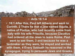 • Acts 18:1-4
• 18:1 After this, Paul left Athens and went to
Corinth. 2 There he met a Jew named Aquila, a
native of Pontus, who had recently come from
Italy with his wife Priscilla, because Claudius
had ordered all the Jews to leave Rome. Paul
went to see them, 3 and because he was a
tentmaker as they were, he stayed and worked
with them. 4 Every Sabbath he reasoned in the
synagogue, trying to persuade Jews and Greeks.
 