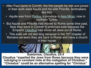 • After Paul came to Corinth, the first people he met and joined
in their work were Aquila and his wife Priscilla, tentmakers
like him.
• Aquila was from Pontus, a province in Asia Minor, now in
northern Turkey.
• But Aquila and Priscilla had moved to Rome some time past.
Now they were in Corinth in enforced exile because the
Emperor Claudius had driven all Jews out of Rome.
• This exile will not last long because in the 16th chapter of
Romans we learn they are back in Rome and have a church
in their house.
Suetonius, Claudius, 25:4
Claudius “expelled the Jews from Rome because they were
indulging in constant riots at the instigation of Chrestus.”
“Chrestus” could be an alternative spelling for “Christus”
 