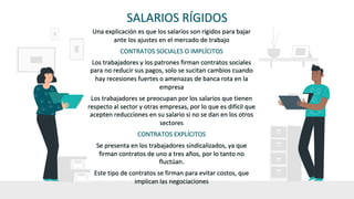 SALARIOS RÍGIDOS
Una explicación es que los salarios son rígidos para bajar
ante los ajustes en el mercado de trabajo
CONTRATOS SOCIALES O IMPLÍCITOS
Los trabajadores y los patrones firman contratos sociales
para no reducir sus pagos, solo se sucitan cambios cuando
hay recesiones fuertes o amenazas de banca rota en la
empresa
Los trabajadores se preocupan por los salarios que tienen
respecto al sector y otras empresas, por lo que es difícil que
acepten reducciones en su salario si no se dan en los otros
sectores
CONTRATOS EXPLÍCITOS
Se presenta en los trabajadores sindicalizados, ya que
firman contratos de uno a tres años, por lo tanto no
fluctúan.
Este tipo de contratos se firman para evitar costos, que
implican las negociaciones
 