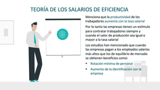 TEORÍA DE LOS SALARIOS DE EFICIENCIA
Menciona que la productividad de los
trabajadores aumenta con la tasa salarial
Por lo tanto las empresas tienen un estímulo
para contratar trabajadores siempre y
cuando el valor de producción sea igual o
mayor a la tasa salarial
Los estudios han mencionado que cuando
las empresas pagan a los empleados salarios
más altos que los de equilibrio de mercado
se obtienen beneficios como:
§ Rotación mínima de personal
§ Aumento de la identificación con la
empresa
 