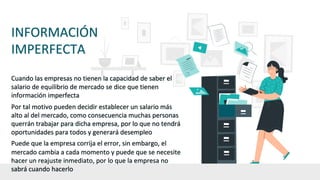 INFORMACIÓN
IMPERFECTA
Cuando las empresas no tienen la capacidad de saber el
salario de equilibrio de mercado se dice que tienen
información imperfecta
Por tal motivo pueden decidir establecer un salario más
alto al del mercado, como consecuencia muchas personas
querrán trabajar para dicha empresa, por lo que no tendrá
oportunidades para todos y generará desempleo
Puede que la empresa corrija el error, sin embargo, el
mercado cambia a cada momento y puede que se necesite
hacer un reajuste inmediato, por lo que la empresa no
sabrá cuando hacerlo
 
