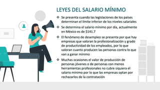 LEYES DEL SALARIO MÍNIMO
v Se presenta cuando las legislaciones de los países
determinan el límite inferior de los niveles salariales
v Se determina el salario mínimo por día, actualmente
en México es de $141.7
v El fenómeno de desempleo se presenta por que hay
empresas que valoran la profesionalización y grado
de productividad de los empleados, por lo que
valoran cuanto producen las personas contra lo que
van a ganar mínimo
v Muchas ocasiones el valor de producción de
personas jóvenes o de personas con menos
herramientas profesionales no cubre siquiera el
salario mínimo por lo que las empresas optan por
rechazarlos de la contratación
 