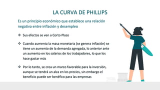 LA CURVA DE PHILLIPS
Es un principio económico que establece una relación
negativa entre inflación y desempleo
v Sus efectos se ven a Corto Plazo
v Cuando aumenta la masa monetaria (se genera inflación) se
tiene un aumento de la demanda agregada, lo anterior ante
un aumento en los salarios de los trabajadores, lo que los
hace gastar más
v Por lo tanto, se crea un marco favorable para la inversión,
aunque se tendrá un alza en los precios, sin embargo el
beneficio puede ser benéfico para las empresas
 