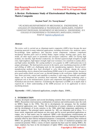 Dogo Rangsang Research Journal UGC Care Group I Journal
ISSN : 2347-7180 Vol-10 Issue-09 No. 03 September 2020
Page | 217 Copyright @ 2020 Authors
A Review: Performance Study of Electrochemical Machining on Metal
Matrix Composite
Kayinat Nazir1
, Er. Neeraj Kumar2
1,PG SCHOLAR,DEPARTMENT OF MECHANICAL ENGINEERING, R N
COLLEGE OF ENGINEERING & TECHNOLOGY, MADLAUDA, PANIPAT
2,ASSISTANT PROFESSOR, DEPARTMENT OF MECHANICAL ENGINEERING, R N
COLLEGE OF ENGINEERING & TECHNOLOGY, MADLAUDA, PANIPAT
Email id : kayinat.n.g@gmail.com
Abstract
The review work is carried out as Aluminum matrix composites (AMCs) have become the most
promising materials in many industrial applications, including electronics, bio- medicine, optics,
bio-technolgy, home appliances, fuel injection system components, ordnance components
mechanical machine parts such as turbine blades, engine casings, bearing cages, gears, dies,
molds, all other major parts in automobile and aerospace industries. AMCs are having high
modules, low ductility, high thermal conductivity, low thermal expansion,high strength-to-weight
ratio, high toughness, high-impact strength, high wear resistance, low sensitivity to surface flaws,
and high surface durability. Stir casting method is very popular in AMC’s fabrication due to its
unique advantages. The hard particles present in the matrix, poor machining properties of AMC
and drilling of AMCs are challenging tasks for the manufacturing engineers. Several micro-
manufacturing methods have been developed to solve these problems. Among the various
micromachining, electro chemical micromachining (EMM) seems to be a potential one, because it
gives good surface finish, no-tool wear, no thermal damage to the work-piece, higher machining
rate, better precision, control and capability to machine a wide range of materials and complex
shapes can be machined for extremely hard materials. Micromachining technology plays a
significant role in the miniaturization of parts and components find applications in aerospace,
biomedical and electronic industries. Considering the importance of EMM, an in-depth study is
required for a better understanding of the EMM processes on to its application in micro-
machining domain.
Keywords: - AMCs, Industrial applications, complex shapes, EMM..,
1. INTRODUCTION
In many developed countries and several developing countries there exists continued interest in
MMCs. Researchers tried numerous combinations of matrices and reinforcements since the work
on MMCs began in the 1950s. This led to developments for aerospace, but the resultant
commercial applications were limited. The introduction of ceramic whiskers as reinforcement
and the development of in-situ eutectics in the 1960s aided high temperature applications in
aircraft engines.). The principal matrix materials for MCs are aluminum and its alloys. To a
lesser extent, magnesium and titanium are also used, and for several specialized applications as
copper, zinc or lead matrix may be employed. MMCs with discontinuous reinforcements are
usually less expensive to produce than continuous fiber reinforced MMCs, although this benefit is
normally offset by their inferior mechanical properties. Consequently, continuous fiber reinforced
MMCs are generally accepted as offering the ultimate in terms of mechanical properties and
commercial potential. While a variety of matrix materials has been used for making MMCs, the
major emphasis has been on the development of lighter MMCs using aluminum and titanium
 