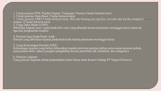 1. Untuk pensiun PNS/ Pejabat Negara/ Tunjangan Veteran 4 bulan berturut-turut.
2. Untuk pensiun Duta Besar 2 bulan berturut-turut.
3. Untuk pensiun ABRI 6 bulan berturut-turut. Bila ada bintang jasa (gerilya, sewindu dan kartika ekapaksi)
selama 12 bulan berturut-turut.
3. Uang Duka Wafat (UDW)
Diberikan kepada isteri/ suami/anak/ahli waris yang ditunjuk karena pensiunan meninggal dunia sebanyak
tiga kali penghasilan terakhir.
4. Pensiun bagi Janda/Duda/ Anak
Pensiun yang diberikan kepada janda/duda/anak karena pensiunan meninggal dunia.
5. Uang Kekurangan Pensiun (UKP)
Kekurangan pensiun yang belum dibayarkan kepada penerima pensiun akibat penyesuaian pensiun pokok,
penyesuaian table, adanya pangkat pengabdian karena penerbitan SK terlambat, dan sebagainya
6. Pensiun Lanjutan
Uang pensiun lanjutan akibat perpindahan kantor bayar antar Kantor Cabang PT Taspen (Persero).
 