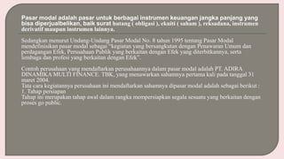 Pasar modal adalah pasar untuk berbagai instrumen keuangan jangka panjang yang
bisa diperjualbelikan, baik surat hutang ( obligasi ), ekuiti ( saham ), reksadana, instrumen
derivatif maupun instrumen lainnya.
Sedangkan menurut Undang-Undang Pasar Modal No. 8 tahun 1995 tentang Pasar Modal
mendefinisikan pasar modal sebagai “kegiatan yang bersangkutan dengan Penawaran Umum dan
perdagangan Efek, Perusahaan Publik yang berkaitan dengan Efek yang diterbitkannya, serta
lembaga dan profesi yang berkaitan dengan Efek”.
Contoh perusahaan yang mendaftarkan perusahaannya dalam pasar modal adalah PT. ADIRA
DINAMIKA MULTI FINANCE. TBK, yang menawarkan sahamnya pertama kali pada tanggal 31
maret 2004.
Tata cara kegiatannya perusahaan ini mendaftarkan sahamnya dipasar modal adalah sebagai berikut :
1. Tahap persiapan
Tahap ini merupakan tahap awal dalam rangka mempersiapkan segala sesuatu yang berkaitan dengan
proses go public.
 