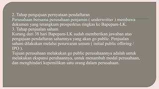2. Tahap pengajuan pernyataan pendaftaran
Perusahaan bersama perusahaan penjamin ( underwritter ) membawa
dokumen yang terangkum prosperktus ringkas ke Bapepam-LK.
3. Tahap penjualan saham
Kurang dari 38 hari Bapepam-LK sudah memberikan jawaban atas
pengajuan pendaftaran sahamnya yang akan go public. Penjualan
saham dilakukan melalui penawaran umum ( initial public offering /
IPO ).
Tujuan perusahaan melakukan go public perusahaannya adalah untuk
melakukan ekspansi peruhaannya, untuk menambah modal perusahaan,
dan menghindari kepemilikan satu orang dalam perusahaan.
 