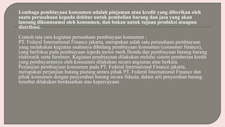 Lembaga pembiayaan konsumen adalah pinjaman atau kredit yang diberikan oleh
suatu perusahaan kepada debitur untuk pembelian barang dan jasa yang akan
lansung dikonnsumsi oleh konsumen, dan bukan untuk tujuan produksi ataupun
distribusi.
Contoh tata cara kegiatan perusahaan pembiayaan konsumen :
PT. Federal International Finance jakarta, merupakan salah satu perusahaan pembiayaan
yang melakukan kegiatan usahanya dibidang pembiayaan konsumen (consumer finance),
yang berfokus pada pembiayaan sepeda motor merk Honda dan pembiayaan barang-barang
elektronik serta furniture. Kegiatan pembiayaan dilakukan melalui sistem pemberian kredit
yang pembayarannya oleh konsumen dilakukan secara angsuran atau berkala.
Perjanjian pembiayaan konsumen pada PT. Federal International Finance jakarta,
merupakan perjanjian hutang piutang antara pihak PT. Federal International Finance dan
pihak konsumen dengan penyerahan barang secara fidusia, dalam arti penyerahan barang
tersebut dilakukan berdasarkan atas kepercayaan.
 
