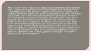 Perlu di pahami, bahwa yang dimaksud dengan fidusia dalam hal ini bukanlah jaminan
fidusia yang merupakan perjanjian accessoir atau tambahan dari perjanjian pokoknya
yaitu hutang piutang, namun hanya pada penyerahan barangnya saja yang dilakukan
secara fidusia atau lebih sederhananya penyerahan barang dilakukan secara kepercayaan.
Dalam praktek, tidak berarti bahwa munculnya fenomena pembiayaan konsumen di
dalam masyarakat tidak membawa masalah serta berbagai hambatan. Hal ini muncul
mengingat bahwa dalam memberikan fasilitas pembiayaan konsumen, perusahaan
pembiayaan akan melakukan perbuatan hukum yang termasuk dalam ruang lingkup
hukum perdata. Tindakan atau perbuatan perusahaan pembiayaan konsumen untuk
menyerahkan dana pembiayaan yang diperlukan oleh konsumen, serta demikian pula
tindakan atau perbuatan yang dilakukan oleh konsumen untuk melakukan pembayaran
kembali hutang pembiayaan, tentunya hal itu merupakan suatu perbuatan yang akan
membawa akibat hukum. Oleh karenanya, perbuatan tersebut perlu mendapatkan
penanganan dari aspek hukum perdata.
 