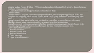 Undang-undang Nomor 2 Tahun 1992 tersebut, kemudian dijabarkan lebih lanjut ke dalam beberapa
peraturan pelaksanaannya.
1. Usaha Perasuransian atau perusahaan asuransi terdiri dari :
Usaha Asuransi
Usaha Asuransi Kerugian, yaitu usaha yang memberikan jasa dalam penanggulangan risiko atas
kerugian, dan tanggung jawab hukum kepada pihak ketiga, yang timbul dari peristiwa yang tidak
pasti;
Usaha Asuransi Jiwa, yaitu usaha yang memberikan jasa dalam penanggulangan risiko yang
dikaitkan dengan hidup atau meninggalnya sesorang yang dipertanggungkan;
Usaha Reasuransi, yaitu usaha yang memberikan jasa dalam pertanggungan ulang terhadap risiko
yang dihadapi oleh perusahaan asuransi kerugian dan atau perusahaan asuransi jiwa.
Contoh perusahaan asuransi :
1. Asuransi sinar mas
2. Asuransi central asia
3. Asuransi astra buana
4. Panin insurance
5. Lippo general insurance
 