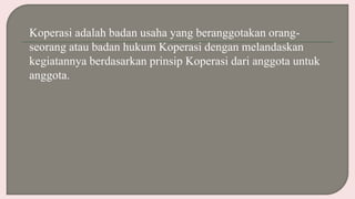 Koperasi adalah badan usaha yang beranggotakan orang-
seorang atau badan hukum Koperasi dengan melandaskan
kegiatannya berdasarkan prinsip Koperasi dari anggota untuk
anggota.
 