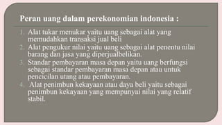 Peran uang dalam perekonomian indonesia :
1. Alat tukar menukar yaitu uang sebagai alat yang
memudahkan transaksi jual beli
2. Alat pengukur nilai yaitu uang sebagai alat penentu nilai
barang dan jasa yang diperjualbelikan.
3. Standar pembayaran masa depan yaitu uang berfungsi
sebagai standar pembayaran masa depan atau untuk
pencicilan utang atau pembayaran.
4. Alat penimbun kekayaan atau daya beli yaitu sebagai
penimbun kekayaan yang mempunyai nilai yang relatif
stabil.
 