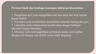 Peranan bank dan lembaga keuangan dalam perekonomian :
1. Pengalihan aset yaitu mengalikan aset atau dana dari unit surplus
keunit defisit.
2. Transaksi yaitu memberikan kemudahan transaksi barang dan jasa
3. Likuiditas yaitu menawarkan produk dana dengan berbagai
alternatif tingkat likuiditas.
4. Efisiensi yaitu memungkinkan pertemuan antara unit surplus
dengan unit dengan unit defisit secara tidak langsung.
 