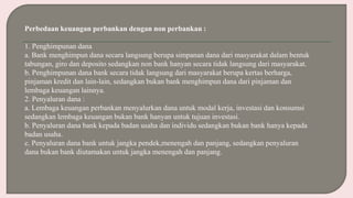 Perbedaan keuangan perbankan dengan non perbankan :
1. Penghimpunan dana
a. Bank menghimpun dana secara langsung berupa simpanan dana dari masyarakat dalam bentuk
tabungan, giro dan deposito sedangkan non bank hanyan secara tidak langsung dari masyarakat.
b. Penghimpunan dana bank secara tidak langsung dari masyarakat berupa kertas berharga,
pinjaman kredit dan lain-lain, sedangkan bukan bank menghimpun dana dari pinjaman dan
lembaga keuangan lainnya.
2. Penyaluran dana :
a. Lembaga keuangan perbankan menyalurkan dana untuk modal kerja, investasi dan konsumsi
sedangkan lembaga keuangan bukan bank hanyan untuk tujuan investasi.
b. Penyaluran dana bank kepada badan usaha dan individu sedangkan bukan bank hanya kepada
badan usaha.
c. Penyaluran dana bank untuk jangka pendek,menengah dan panjang, sedangkan penyaluran
dana bukan bank diutamakan untuk jangka menengah dan panjang.
 