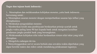 Tugas dan tujuan bank indonesia :
1. Menetapkan dan melaksanakan kebijakan moneter, yaitu bank indonesia
berwenang untuk :
a. Menetapkan sasaran moneter dengan memperhatikan sasaran laju inflasi yang
ditetapkannya.
b. Melakukan pengendalian moneter.
c. Memberikan kredit atau pembiayaan berdasarkan prinsip syariah untuk
jangka waktu paling lama 90 hari kepada bank untuk mengatasi kesulitan
pendanaan jangka pendek bank yang bersangkutan.
d. Melaksanakan kebijakan nilai tukar berdasarkan sistem nilai tukar yang telah
ditetapkan.
e. Mengelola cadangan devisa.
f. Menyelenggarakan survei secara berkala atau sewaktu-waktu diperlukan yang
dapat bersifat makro dan mikro untuk mendukung pelaksanaan tugasnya.
 