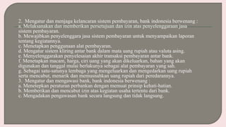 2. Mengatur dan menjaga kelancaran sistem pembayaran, bank indonesia berwenang :
a. Melaksanakan dan memberikan persetujuan dan izin atas penyelenggaraan jasa
sistem pembayaran.
b. Mewajibkan penyelenggara jasa sistem pembayaran untuk menyampaikan laporan
tentang kegiatannya.
c. Menetapkan penggunaan alat pembayaran.
d. Mengatur sistem kliring antar bank dalam mata uang rupiah atau valuta asing.
e. Menyelenggarakan penyelesaian akhir transaksi pembayaran antar bank.
f. Menetapkan macam, harga, ciri uang yang akan dikeluarkan, bahan yang akan
digunakan dan tanggal mulai berlakunya sebagai alat pembayaran yang sah.
g. Sebagai satu-satunya lembaga yang mengeluarkan dan mengedarkan uang rupiah
serta mencabut, menarik dan memusnahkan uang rupiah dari peredarannya.
3. Mengatur dan mengawasi bank, bank indonesia berwenang :
a. Menetepkan peraturan perbankan dengan memuat prinsip kehati-hatian.
b. Memberikan dan mencabut izin atas kegiatan usaha tertentu dari bank.
c. Mengadakan pengawasan bank secara langsung dan tidak langsung.
 