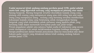 Gadai menurut kitab undang-undang perdata pasal 1150, gadai adalah
suatu hak yang diperoleh seorang yang mempunyai piutang atas suatu
barang bergerak. Barang bergerak tersebut diserahkan kepada orang yang
piutang oleh oranng yang mempunyai utang atau oleh orang lain atas nama
orang yang mempunyai utang . seorang yang berutang tersebut memberikan
kekuasaan kepada orang yang berpiutang untuk menggunakan barang
bergerak yang telah diserahkan untuk melunasi utang apabila pihak yang
berutang tidak dapat memenuhi kewajiban pada saat jatuh tempo.
Perum pegadaian adalah satu-satunya badan usaha di indonesia yang secara
resmi mempunyai izin untuk melaksanakan kegiatan lembaga keuangan
berupa pembiayaan dalam bentuk penyaluran dana ke masyarakat atas dasar
hukum gadai seperti yang dimaksud dalam kitab undang-undang hukum
perdata pasal 1150.
 