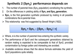 Synthetic 2 (Syn2) performance depends on
1. The number of parental lines (Syn0 population) constituting the synthetic.
2. On the differences in yielding ability of Syn1 and Syn0 generation.
 Syn1 is the first generation synthetic produced by mating in all possible
combinations the n parental lines.
 This relationship was first suggested by Sewall Wright (1922).
 Where, n is the number of parental lines entering the synthetic variety.
 The performance of Syn3 and the subsequent generations obtained by
random mating is expected to be comparable to that of Syn2, provided
contamination by foreign pollen and inbreeding are avoided.
 Available evidence shows that the above formula estimates the yield of
Syn2 populations quite reliably.
Syn2 = Syn1 – [(Syn1 – Syn0) / n]
 