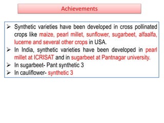 Achievements
 Synthetic varieties have been developed in cross pollinated
crops like maize, pearl millet, sunflower, sugarbeet, alfaalfa,
lucerne and several other crops in USA.
 In India, synthetic varieties have been developed in pearl
millet at ICRISAT and in sugarbeet at Pantnagar university.
 In sugarbeet- Pant synthetic 3
 In cauliflower- synthetic 3
 