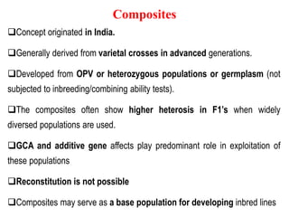 Composites
Concept originated in India.
Generally derived from varietal crosses in advanced generations.
Developed from OPV or heterozygous populations or germplasm (not
subjected to inbreeding/combining ability tests).
The composites often show higher heterosis in F1’s when widely
diversed populations are used.
GCA and additive gene affects play predominant role in exploitation of
these populations
Reconstitution is not possible
Composites may serve as a base population for developing inbred lines
 