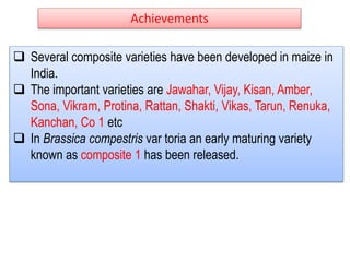 Achievements
 Several composite varieties have been developed in maize in
India.
 The important varieties are Jawahar, Vijay, Kisan, Amber,
Sona, Vikram, Protina, Rattan, Shakti, Vikas, Tarun, Renuka,
Kanchan, Co 1 etc
 In Brassica compestris var toria an early maturing variety
known as composite 1 has been released.
 