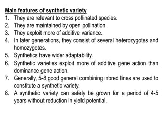 Main features of synthetic variety
1. They are relevant to cross pollinated species.
2. They are maintained by open pollination.
3. They exploit more of additive variance.
4. In later generations, they consist of several heterozygotes and
homozygotes.
5. Synthetics have wider adaptability.
6. Synthetic varieties exploit more of additive gene action than
dominance gene action.
7. Generally, 5-8 good general combining inbred lines are used to
constitute a synthetic variety.
8. A synthetic variety can safely be grown for a period of 4-5
years without reduction in yield potential.
 