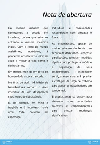 10
Nota de abertura
Da mesma maneira que
começamos a década em
incerteza, parece que estamos
voltando a mesma incerteza
inicial. Com o resto do mundo
assistimos, incrédulos, à
pandemia acontecer no início de
2020 e mudar a vida como a
conhecíamos.
Em março, mais de um terço da
humanidade estava trancada.
No final de abril, 1,6 bilhão de
trabalhadores corriam o risco
imediato de ver desaparecer
seus meios de subsistência.
E, no entanto, em meio à
tragédia e à incerteza, havia
uma forte corrente de
esperança.
Indivíduos e comunidades
responderam com empatia e
força.
As organizações, apesar de
muitas estarem diante de um
cenário de demissões, licenças e
paralisações, tomaram medidas
rápidas para proteger a saúde e
a segurança de seus
colaboradores, estabelecer
serviços essenciais e implantar
estratégias de força de trabalho
para apoiar os trabalhadores em
tempo real.
E ecossistemas se uniram para
alavancar suas capacidades
coletivas e complementares
para efetuar mudanças
significativas.
 