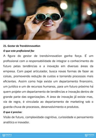 21. Gestor de TrendsInnova:on
O que este proﬁssional faz
A figura do gestor de trendsinnovation ganha força. É um
profissional com a responsabilidade de integrar o conhecimento do
futuro pelas tendências e a inovação em diversas áreas da
empresa. Com papel articulador, busca novas formas de fazer as
coisas, promovendo redução de custos e tornando processos mais
eficientes. Assim como hoje existe um departamento financeiro,
um jurídico e um de recursos humanos, para um futuro próximo há
quem projete um departamento de tendências e inovação dentro de
grande parte das organizações. A área de inovação já́ existe mas,
via de regra, é vinculada ao departamento de marketing sob o
guarda-chuva de processos, desenvolvimento e produtos.
O que é preciso:
Visão de futuro, complexidade cognitiva, curiosidade e pensamento
analítico e inovador.
100
 
