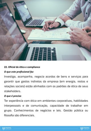 22. Oﬁcial de é:ca e compliance
O que este proﬁssional faz
Investiga, acompanha, negocia acordos de bens e serviços para
garantir que gastos indiretos da empresa (em energia, restos e
relações sociais) estão alinhados com os padrões de ética de seus
stakeholders.
O que é preciso
Ter experiência com ética em ambientes corporativos, habilidades
interpessoais e de comunicação, capacidade de trabalhar em
grupo. Conhecimentos de negócios e leis. Gestão pública ou
filosofia são diferenciais.
101
 