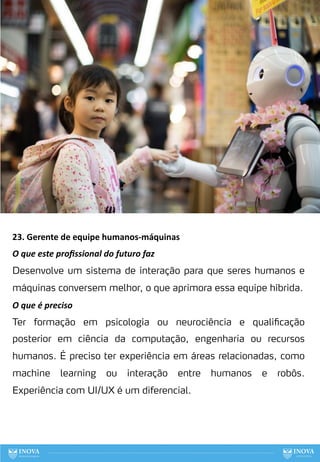 23. Gerente de equipe humanos-máquinas
O que este proﬁssional do futuro faz
Desenvolve um sistema de interação para que seres humanos e
máquinas conversem melhor, o que aprimora essa equipe híbrida.
O que é preciso
Ter formação em psicologia ou neurociência e qualificação
posterior em ciência da computação, engenharia ou recursos
humanos. É preciso ter experiência em áreas relacionadas, como
machine learning ou interação entre humanos e robôs.
Experiência com UI/UX é um diferencial.
102
 