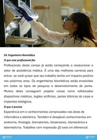24. Engenheiro Biomédico
O que este proﬁssional faz
Profissionais deste campo já estão começando a revolucionar o
setor de assistência médica. É uma das melhores carreiras para
entrar, se você quiser que seu trabalho tenha um impacto positivo
nos próximos anos. Os engenheiros biomédicos estão envolvidos
em todos os tipos de pesquisa e desenvolvimento de ponta.
Muitos deles conseguem projetar coisas como sofisticados
dispositivos médicos, órgãos artificiais, partes biônicas do corpo e
implantes biológicos.
O que é preciso
Experiência em e conhecimentos comprovados nas áreas de
informática e eletrônica. Também é desejável conhecimentos em
anatomia, fisiologia, biomateriais, biosensores, biomecânica e
telemedicina. Trabalhar com impressão 3D será um diferencial.
103
 