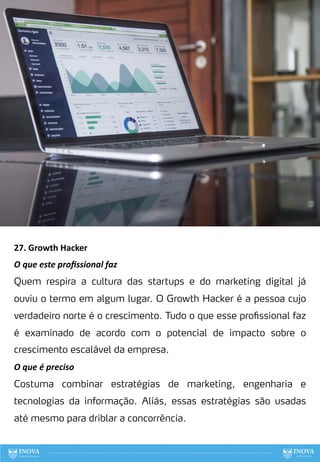 27. Growth Hacker
O que este proﬁssional faz
Quem respira a cultura das startups e do marketing digital já
ouviu o termo em algum lugar. O Growth Hacker é a pessoa cujo
verdadeiro norte é o crescimento. Tudo o que esse profissional faz
é examinado de acordo com o potencial de impacto sobre o
crescimento escalável da empresa.
O que é preciso
Costuma combinar estratégias de marketing, engenharia e
tecnologias da informação. Aliás, essas estratégias são usadas
até mesmo para driblar a concorrência.
106
 