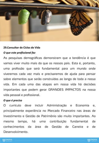 29.Consultor de Ciclos de Vida
O que este proﬁssional faz
As pesquisas demográficas demonstram que a tendência é que
vamos viver muito mais do que os nossos pais. Esta é, portanto,
uma profissão que será fundamental para um mundo onde
viveremos cada vez mais e precisaremos de ajuda para pensar
sobre elementos que serão construídos ao longo de toda a nossa
vida. Em cada uma das etapas em nossa vida há decisões
importantes que podem gerar GRANDES IMPACTOS na nossa
vida pessoal e profissional.
O que é preciso
O currículo deve incluir Administração e Economia e,
principalmente experiência no Mercado Financeiro nas áreas de
Investimento e Gestão de Patrimônio são muito importantes. Ao
mesmo tempo, há uma contribuição fundamental de
conhecimentos da área de Gestão de Carreira e de
Desenvolvimento.
108
 