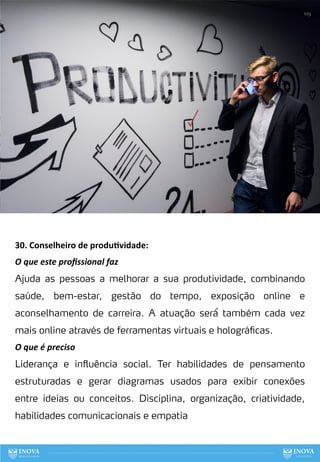 30. Conselheiro de produ:vidade:
O que este proﬁssional faz
Ajuda as pessoas a melhorar a sua produtividade, combinando
saúde, bem-estar, gestão do tempo, exposição online e
aconselhamento de carreira. A atuação será́ também cada vez
mais online através de ferramentas virtuais e holográficas.
O que é preciso
Liderança e influência social. Ter habilidades de pensamento
estruturadas e gerar diagramas usados para exibir conexões
entre ideias ou conceitos. Disciplina, organização, criatividade,
habilidades comunicacionais e empatia
109
 