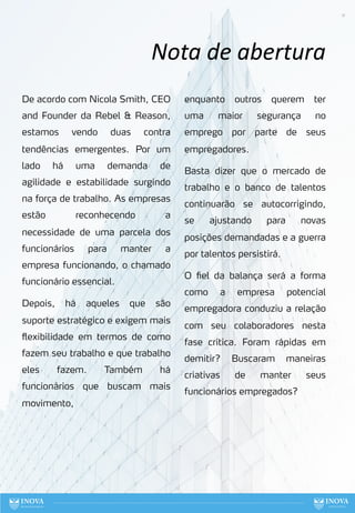 11
Nota de abertura
De acordo com Nicola Smith, CEO
and Founder da Rebel & Reason,
estamos vendo duas contra
tendências emergentes. Por um
lado há uma demanda de
agilidade e estabilidade surgindo
na força de trabalho. As empresas
estão reconhecendo a
necessidade de uma parcela dos
funcionários para manter a
empresa funcionando, o chamado
funcionário essencial.
Depois, há aqueles que são
suporte estratégico e exigem mais
flexibilidade em termos de como
fazem seu trabalho e que trabalho
eles fazem. Também há
funcionários que buscam mais
movimento,
enquanto outros querem ter
uma maior segurança no
emprego por parte de seus
empregadores.
Basta dizer que o mercado de
trabalho e o banco de talentos
continuarão se autocorrigindo,
se ajustando para novas
posições demandadas e a guerra
por talentos persistirá.
O fiel da balança será a forma
como a empresa potencial
empregadora conduziu a relação
com seu colaboradores nesta
fase crítica. Foram rápidas em
demitir? Buscaram maneiras
criativas de manter seus
funcionários empregados?
 