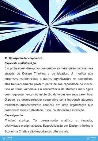 31. Desorganizador corpora:vo:
O que este proﬁssional faz
É o profissional disruptivo que quebra as hierarquias corporativas
através do Design Thinking e do Ideation. À medida que
empresas estabelecidas e outras organizações se expandem,
elas frequentemente perdem parte de sua capacidade de inovar.
Isso os torna vulneráveis à concorrência de startups mais ágeis
que frequentemente não estão tão definidas em seus caminhos.
O papel de desorganizador corporativo seria introduzir algumas
mudanças aparentemente caóticas em uma organização que
promovam mais criatividade, risco, colaboração e inovação.
O que é preciso
Mindset startup. Ter pensamento analítico e inovador,
criatividade e originalidade. Especialização em Design thinking e
Economia Criativa são importantes diferenciais.
110
 