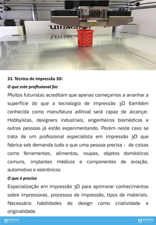 33. Técnico de impressão 3D:
O que este proﬁssional faz
Muitos futuristas acreditam que apenas começamos a arranhar a
superfície do que a tecnologia de impressão 3D (também
conhecida como manufatura aditiva) será capaz de alcançar.
Hobbyistas, designers industriais, engenheiros biomédicos e
outras pessoas já estão experimentando. Porém neste caso se
trata de um profissional especialista em impressão 3D que
fabrica sob demanda tudo o que uma pessoa precisa - de coisas
como ferramentas, alimentos, roupas, objetos domésticos
comuns, implantes médicos e componentes de aviação,
automotivo e eletrônicos
O que é preciso
Especialização em impressão 3D para aprimorar conhecimentos
sobre impressoras, processos de impressão, tipos de materiais.
Necessário habilidades de design como criatividade e
originalidade.
112
 