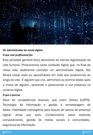 34. Administrador de morte digital:
O que este proﬁssional faz
Esta atividade ganhará força decorrente da intensa digitalização da
vida humana. Produziremos tanto conteúdo digital que, no final da
nossa vida, poderemos contratar um administrador digital. Ele
filtrará coisas úteis ou aproveitáveis em tudo que produzirmos ao
longo da vida. É alguém que cria, administra ou elimina dados após
a morte de alguém, ajustando e perenizando a sua presença no
universo digital.
O que é preciso
Deve ter competências diversas, que unem Direito (LGPD),
Tecnologia da Informação e gestão e armazenagem de
dados. Habilidade investigativa para buscas de rastros de presença
digital, ainda que sutis. Conhecimento sobre sistemas
computacionais, gestão de mídias sociais e comunidades,
segurança da informação.
113
 
