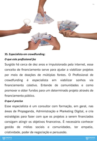 35. Especialista em crowdfunding:
O que este proﬁssional faz
Surgido há cerca de dez anos e impulsionado pela internet, esse
conceito de financiamento serve para ajudar a viabilizar projetos
por meio de doações de múltiplas fontes. O Profissional de
crowdfunding é especialista em viabilizar sonhos via
financiamento coletivo. Entende de comunidades e como
promover e obter fundos para um determinado projeto através de
financiamento público.
O que é preciso
Esse especialista é um consultor com formação, em geral, nas
áreas de Propaganda, Administração e Marketing Digital, e cria
estratégias para fazer com que os projetos a serem financiados
consigam atingir os objetivos financeiros. É necessário conhecer
gestão de mídias sociais e comunidades, ter empatia,
criatividade, poder de negociação e persuasão.
114
 